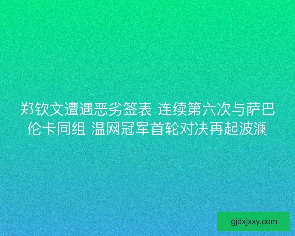 郑钦文遭遇恶劣签表 连续第六次与萨巴伦卡同组 温网冠军首轮对决再起波澜