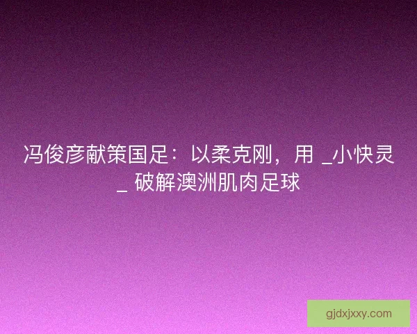 冯俊彦献策国足：以柔克刚，用 _小快灵_ 破解澳洲肌肉足球