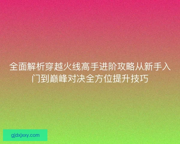 全面解析穿越火线高手进阶攻略从新手入门到巅峰对决全方位提升技巧
