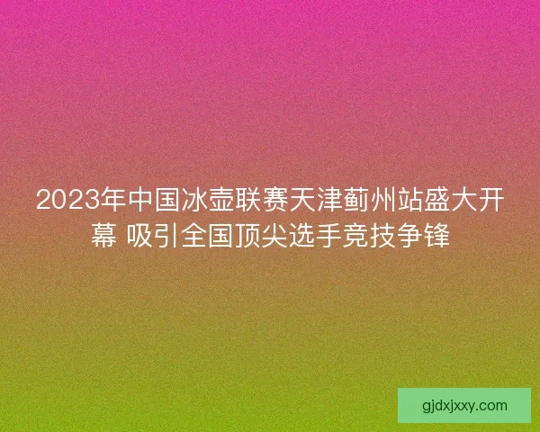 2023年中国冰壶联赛天津蓟州站盛大开幕 吸引全国顶尖选手竞技争锋 2023年中国冰壶联赛天津蓟州站盛大开幕 吸引全国顶尖选手竞技争锋