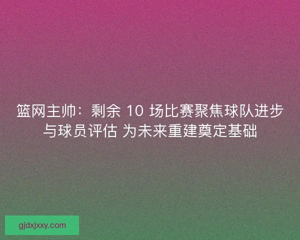 篮网主帅：剩余 10 场比赛聚焦球队进步与球员评估 为未来重建奠定基础