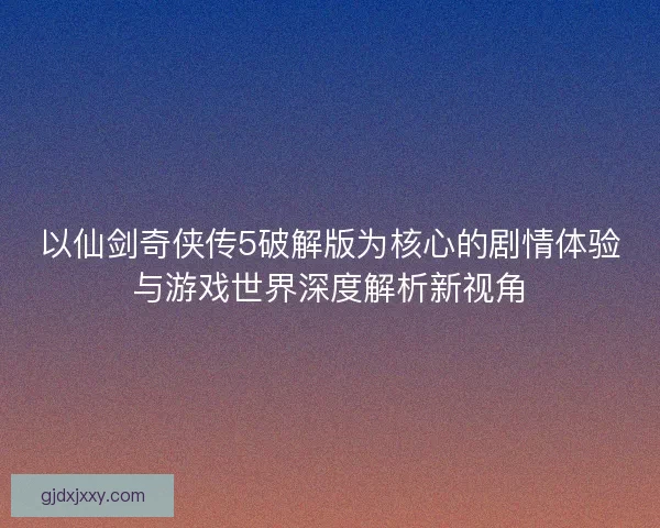 以仙剑奇侠传5破解版为核心的剧情体验与游戏世界深度解析新视角