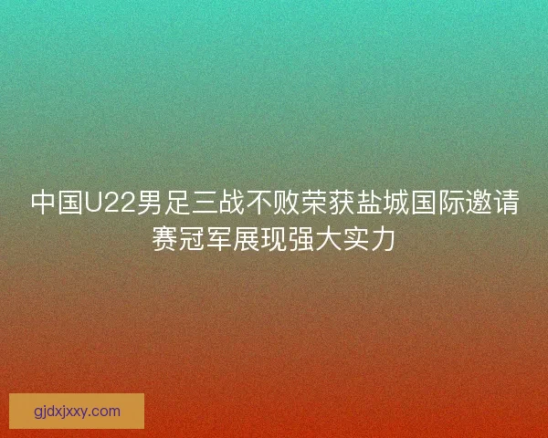 中国U22男足三战不败荣获盐城国际邀请赛冠军展现强大实力