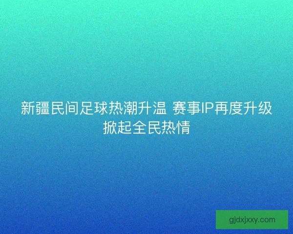 新疆民间足球热潮升温 赛事IP再度升级掀起全民热情