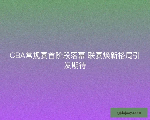 CBA常规赛首阶段落幕 联赛焕新格局引发期待