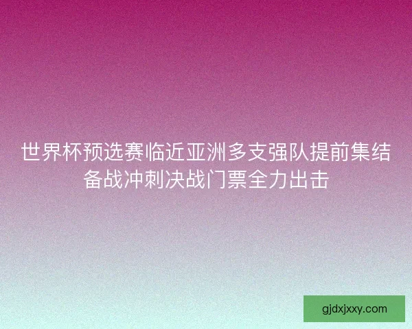 世界杯预选赛临近亚洲多支强队提前集结备战冲刺决战门票全力出击