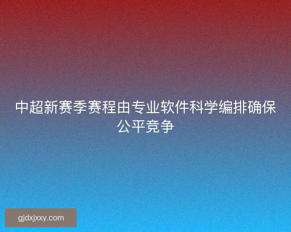 中超新赛季赛程由专业软件科学编排确保公平竞争