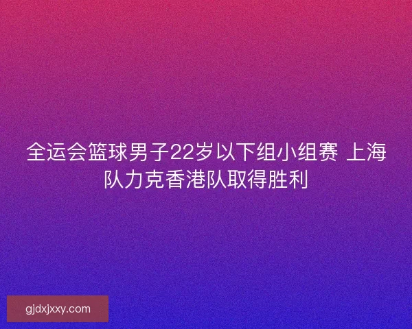 全运会篮球男子22岁以下组小组赛 上海队力克香港队取得胜利 全运会篮球男子22岁以下组小组赛 上海队力克香港队取得胜利