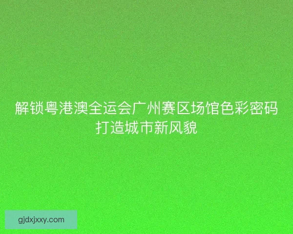 解锁粤港澳全运会广州赛区场馆色彩密码打造城市新风貌