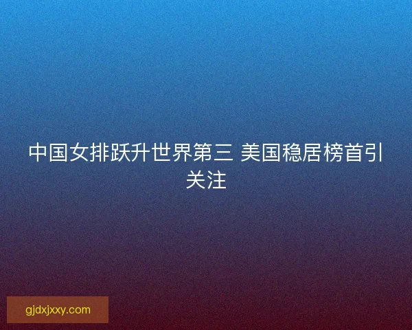 中国女排跃升世界第三 美国稳居榜首引关注 中国女排跃升世界第三 美国稳居榜首引关注