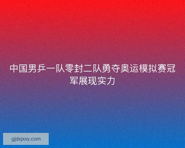 中国男乒一队零封二队勇夺奥运模拟赛冠军展现实力 中国男乒一队零封二队勇夺奥运模拟赛冠军展现实力