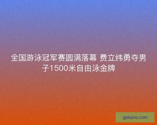 全国游泳冠军赛圆满落幕 费立纬勇夺男子1500米自由泳金牌 全国游泳冠军赛圆满落幕 费立纬勇夺男子1500米自由泳金牌