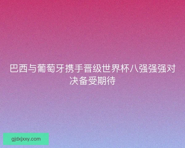 巴西与葡萄牙携手晋级世界杯八强强强对决备受期待 巴西与葡萄牙携手晋级世界杯八强强强对决备受期待