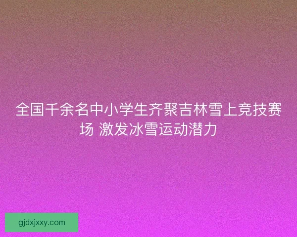 全国千余名中小学生齐聚吉林雪上竞技赛场 激发冰雪运动潜力