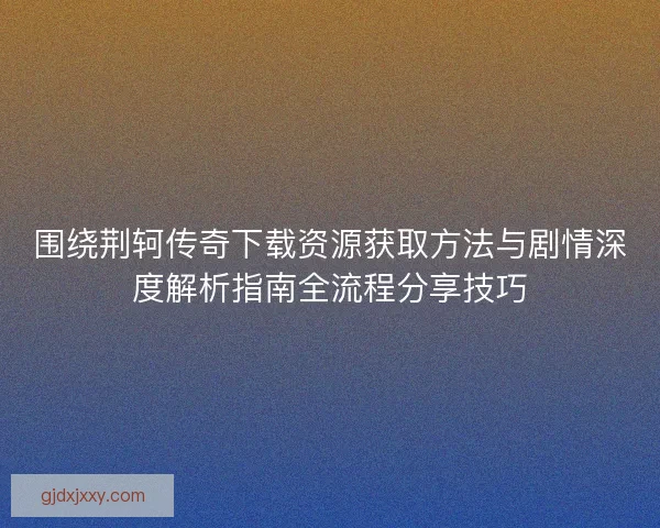 围绕荆轲传奇下载资源获取方法与剧情深度解析指南全流程分享技巧