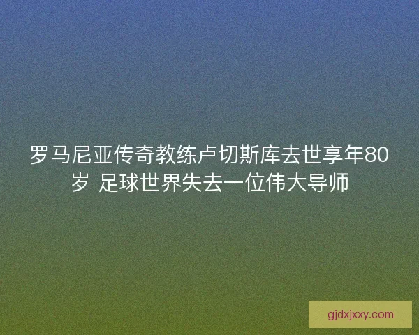罗马尼亚传奇教练卢切斯库去世享年80岁 足球世界失去一位伟大导师