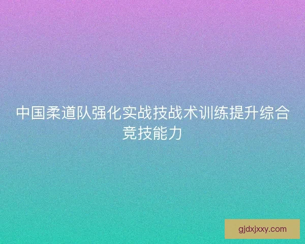 中国柔道队强化实战技战术训练提升综合竞技能力
