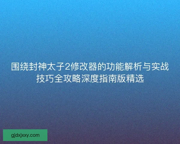 围绕封神太子2修改器的功能解析与实战技巧全攻略深度指南版精选 围绕封神太子2修改器的功能解析与实战技巧全攻略深度指南版精选