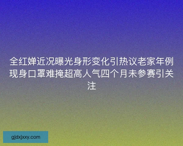 全红婵近况曝光身形变化引热议老家年例现身口罩难掩超高人气四个月未参赛引关注 全红婵近况曝光身形变化引热议老家年例现身口罩难掩超高人气四个月未参赛引关注