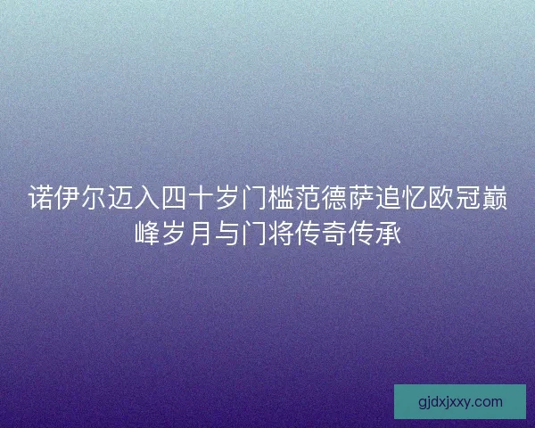 诺伊尔迈入四十岁门槛范德萨追忆欧冠巅峰岁月与门将传奇传承 诺伊尔迈入四十岁门槛范德萨追忆欧冠巅峰岁月与门将传奇传承