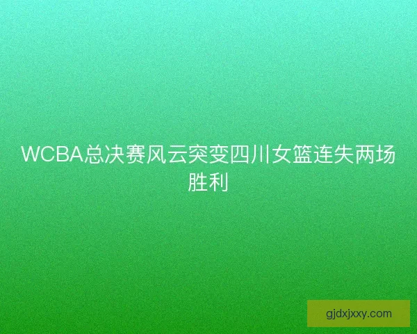 WCBA总决赛风云突变四川女篮连失两场胜利
